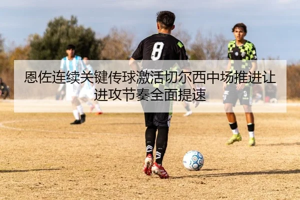 恩佐连续关键传球激活切尔西中场推进让进攻节奏全面提速